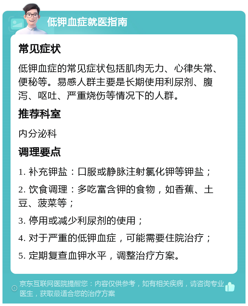 低钾血症就医指南 常见症状 低钾血症的常见症状包括肌肉无力、心律失常、便秘等。易感人群主要是长期使用利尿剂、腹泻、呕吐、严重烧伤等情况下的人群。 推荐科室 内分泌科 调理要点 1. 补充钾盐：口服或静脉注射氯化钾等钾盐； 2. 饮食调理：多吃富含钾的食物，如香蕉、土豆、菠菜等； 3. 停用或减少利尿剂的使用； 4. 对于严重的低钾血症，可能需要住院治疗； 5. 定期复查血钾水平，调整治疗方案。