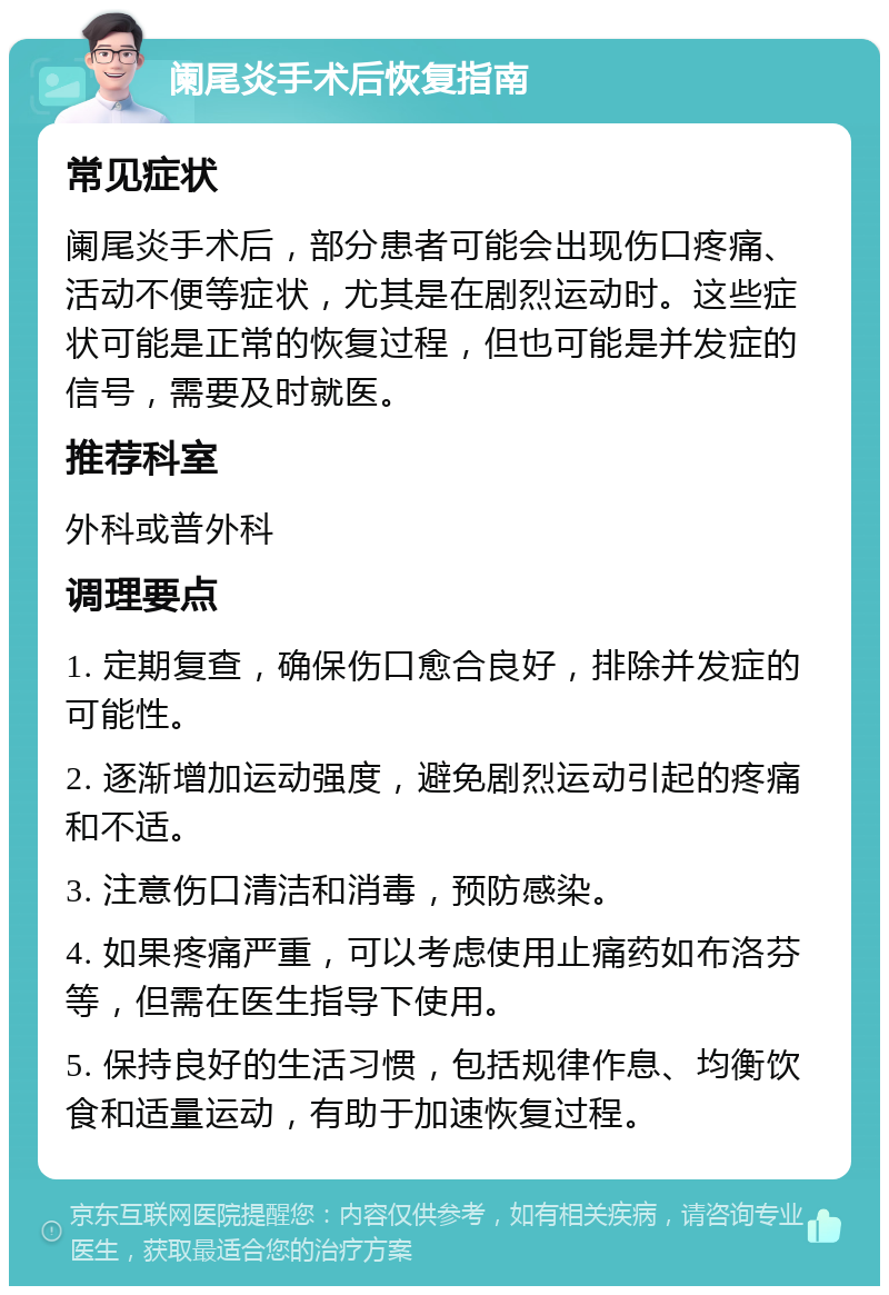 阑尾炎手术后恢复指南 常见症状 阑尾炎手术后，部分患者可能会出现伤口疼痛、活动不便等症状，尤其是在剧烈运动时。这些症状可能是正常的恢复过程，但也可能是并发症的信号，需要及时就医。 推荐科室 外科或普外科 调理要点 1. 定期复查，确保伤口愈合良好，排除并发症的可能性。 2. 逐渐增加运动强度，避免剧烈运动引起的疼痛和不适。 3. 注意伤口清洁和消毒，预防感染。 4. 如果疼痛严重，可以考虑使用止痛药如布洛芬等，但需在医生指导下使用。 5. 保持良好的生活习惯，包括规律作息、均衡饮食和适量运动，有助于加速恢复过程。