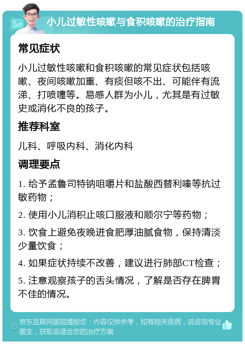 小儿过敏性咳嗽与食积咳嗽的治疗指南 常见症状 小儿过敏性咳嗽和食积咳嗽的常见症状包括咳嗽、夜间咳嗽加重、有痰但咳不出、可能伴有流涕、打喷嚏等。易感人群为小儿，尤其是有过敏史或消化不良的孩子。 推荐科室 儿科、呼吸内科、消化内科 调理要点 1. 给予孟鲁司特钠咀嚼片和盐酸西替利嗪等抗过敏药物； 2. 使用小儿消积止咳口服液和顺尔宁等药物； 3. 饮食上避免夜晚进食肥厚油腻食物，保持清淡少量饮食； 4. 如果症状持续不改善，建议进行肺部CT检查； 5. 注意观察孩子的舌头情况，了解是否存在脾胃不佳的情况。