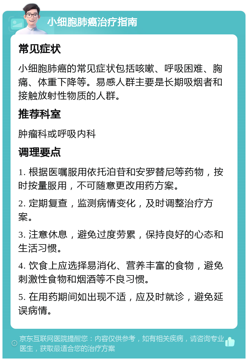 小细胞肺癌治疗指南 常见症状 小细胞肺癌的常见症状包括咳嗽、呼吸困难、胸痛、体重下降等。易感人群主要是长期吸烟者和接触放射性物质的人群。 推荐科室 肿瘤科或呼吸内科 调理要点 1. 根据医嘱服用依托泊苷和安罗替尼等药物，按时按量服用，不可随意更改用药方案。 2. 定期复查，监测病情变化，及时调整治疗方案。 3. 注意休息，避免过度劳累，保持良好的心态和生活习惯。 4. 饮食上应选择易消化、营养丰富的食物，避免刺激性食物和烟酒等不良习惯。 5. 在用药期间如出现不适，应及时就诊，避免延误病情。