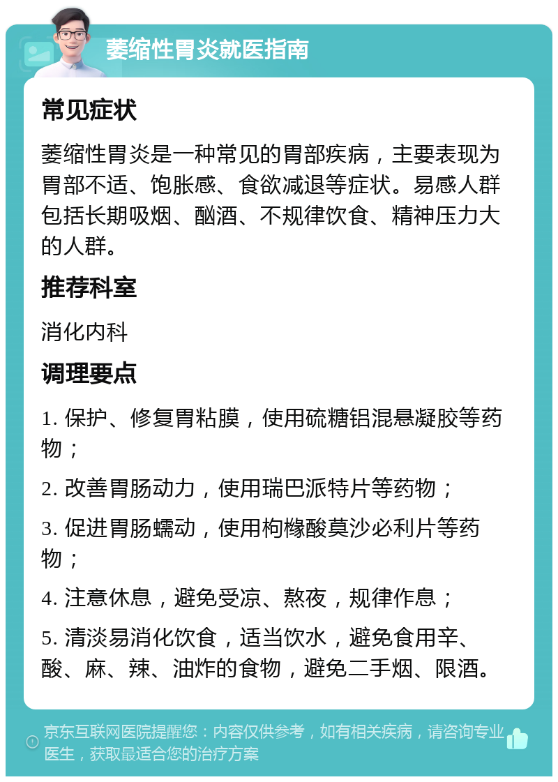 萎缩性胃炎就医指南 常见症状 萎缩性胃炎是一种常见的胃部疾病，主要表现为胃部不适、饱胀感、食欲减退等症状。易感人群包括长期吸烟、酗酒、不规律饮食、精神压力大的人群。 推荐科室 消化内科 调理要点 1. 保护、修复胃粘膜，使用硫糖铝混悬凝胶等药物； 2. 改善胃肠动力，使用瑞巴派特片等药物； 3. 促进胃肠蠕动，使用枸橼酸莫沙必利片等药物； 4. 注意休息，避免受凉、熬夜，规律作息； 5. 清淡易消化饮食，适当饮水，避免食用辛、酸、麻、辣、油炸的食物，避免二手烟、限酒。