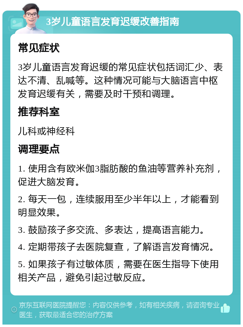 3岁儿童语言发育迟缓改善指南 常见症状 3岁儿童语言发育迟缓的常见症状包括词汇少、表达不清、乱喊等。这种情况可能与大脑语言中枢发育迟缓有关，需要及时干预和调理。 推荐科室 儿科或神经科 调理要点 1. 使用含有欧米伽3脂肪酸的鱼油等营养补充剂，促进大脑发育。 2. 每天一包，连续服用至少半年以上，才能看到明显效果。 3. 鼓励孩子多交流、多表达，提高语言能力。 4. 定期带孩子去医院复查，了解语言发育情况。 5. 如果孩子有过敏体质，需要在医生指导下使用相关产品，避免引起过敏反应。