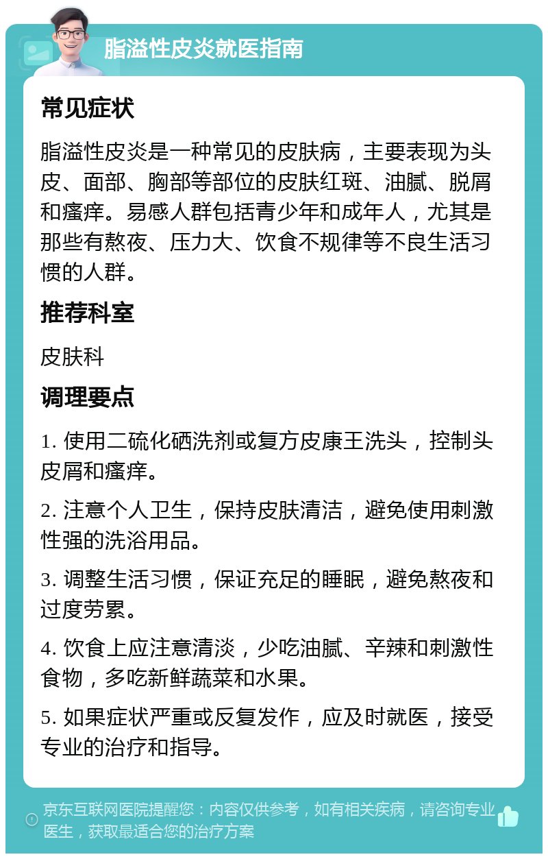 脂溢性皮炎就医指南 常见症状 脂溢性皮炎是一种常见的皮肤病，主要表现为头皮、面部、胸部等部位的皮肤红斑、油腻、脱屑和瘙痒。易感人群包括青少年和成年人，尤其是那些有熬夜、压力大、饮食不规律等不良生活习惯的人群。 推荐科室 皮肤科 调理要点 1. 使用二硫化硒洗剂或复方皮康王洗头，控制头皮屑和瘙痒。 2. 注意个人卫生，保持皮肤清洁，避免使用刺激性强的洗浴用品。 3. 调整生活习惯，保证充足的睡眠，避免熬夜和过度劳累。 4. 饮食上应注意清淡，少吃油腻、辛辣和刺激性食物，多吃新鲜蔬菜和水果。 5. 如果症状严重或反复发作，应及时就医，接受专业的治疗和指导。