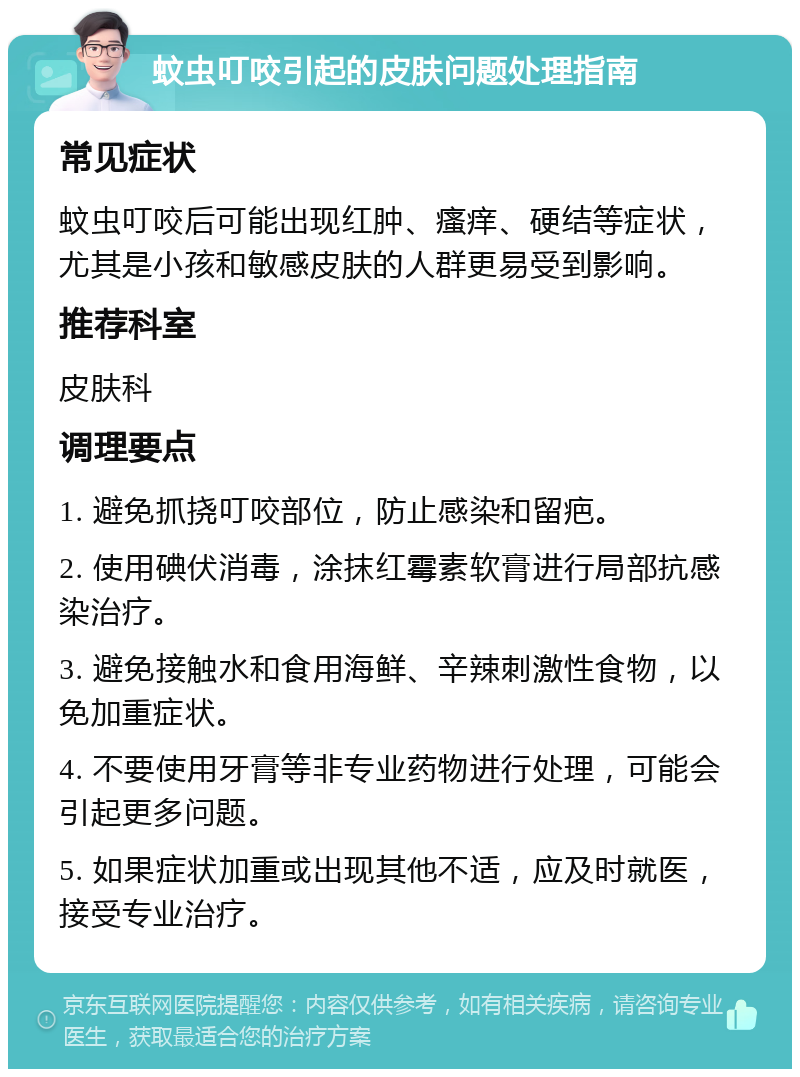 蚊虫叮咬引起的皮肤问题处理指南 常见症状 蚊虫叮咬后可能出现红肿、瘙痒、硬结等症状，尤其是小孩和敏感皮肤的人群更易受到影响。 推荐科室 皮肤科 调理要点 1. 避免抓挠叮咬部位，防止感染和留疤。 2. 使用碘伏消毒，涂抹红霉素软膏进行局部抗感染治疗。 3. 避免接触水和食用海鲜、辛辣刺激性食物，以免加重症状。 4. 不要使用牙膏等非专业药物进行处理，可能会引起更多问题。 5. 如果症状加重或出现其他不适，应及时就医，接受专业治疗。