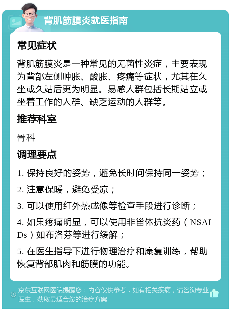 背肌筋膜炎就医指南 常见症状 背肌筋膜炎是一种常见的无菌性炎症，主要表现为背部左侧肿胀、酸胀、疼痛等症状，尤其在久坐或久站后更为明显。易感人群包括长期站立或坐着工作的人群、缺乏运动的人群等。 推荐科室 骨科 调理要点 1. 保持良好的姿势，避免长时间保持同一姿势； 2. 注意保暖，避免受凉； 3. 可以使用红外热成像等检查手段进行诊断； 4. 如果疼痛明显，可以使用非甾体抗炎药（NSAIDs）如布洛芬等进行缓解； 5. 在医生指导下进行物理治疗和康复训练，帮助恢复背部肌肉和筋膜的功能。