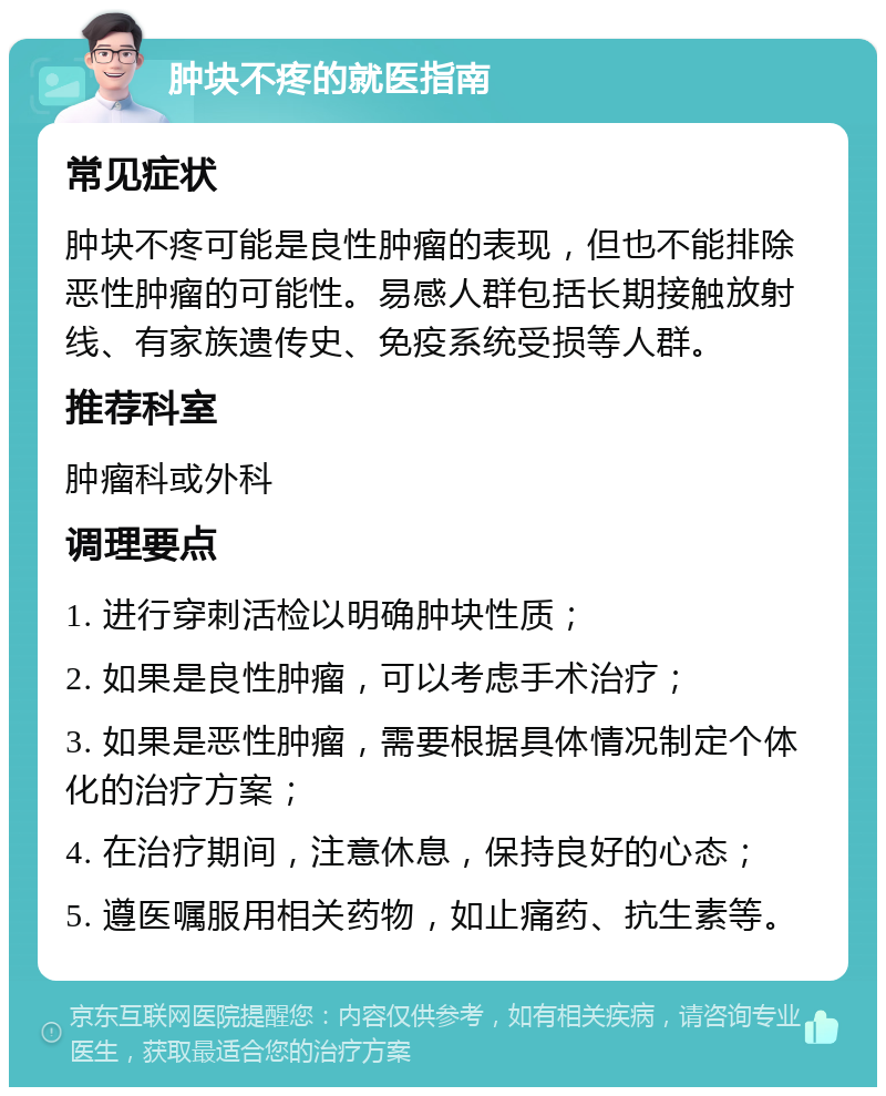 肿块不疼的就医指南 常见症状 肿块不疼可能是良性肿瘤的表现，但也不能排除恶性肿瘤的可能性。易感人群包括长期接触放射线、有家族遗传史、免疫系统受损等人群。 推荐科室 肿瘤科或外科 调理要点 1. 进行穿刺活检以明确肿块性质； 2. 如果是良性肿瘤，可以考虑手术治疗； 3. 如果是恶性肿瘤，需要根据具体情况制定个体化的治疗方案； 4. 在治疗期间，注意休息，保持良好的心态； 5. 遵医嘱服用相关药物，如止痛药、抗生素等。