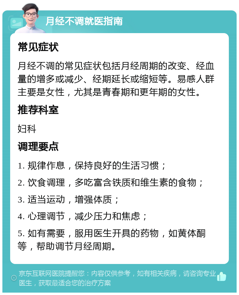 月经不调就医指南 常见症状 月经不调的常见症状包括月经周期的改变、经血量的增多或减少、经期延长或缩短等。易感人群主要是女性，尤其是青春期和更年期的女性。 推荐科室 妇科 调理要点 1. 规律作息，保持良好的生活习惯； 2. 饮食调理，多吃富含铁质和维生素的食物； 3. 适当运动，增强体质； 4. 心理调节，减少压力和焦虑； 5. 如有需要，服用医生开具的药物，如黄体酮等，帮助调节月经周期。