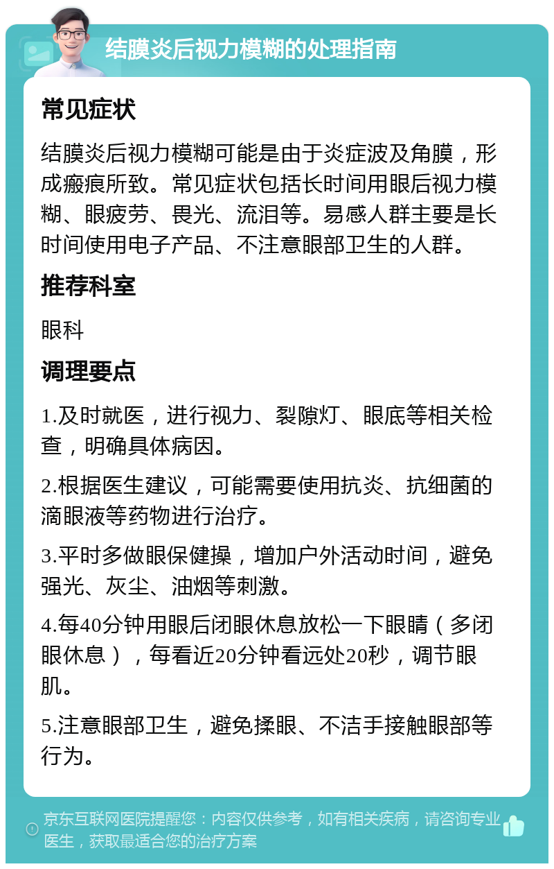 结膜炎后视力模糊的处理指南 常见症状 结膜炎后视力模糊可能是由于炎症波及角膜，形成瘢痕所致。常见症状包括长时间用眼后视力模糊、眼疲劳、畏光、流泪等。易感人群主要是长时间使用电子产品、不注意眼部卫生的人群。 推荐科室 眼科 调理要点 1.及时就医，进行视力、裂隙灯、眼底等相关检查，明确具体病因。 2.根据医生建议，可能需要使用抗炎、抗细菌的滴眼液等药物进行治疗。 3.平时多做眼保健操，增加户外活动时间，避免强光、灰尘、油烟等刺激。 4.每40分钟用眼后闭眼休息放松一下眼睛（多闭眼休息），每看近20分钟看远处20秒，调节眼肌。 5.注意眼部卫生，避免揉眼、不洁手接触眼部等行为。