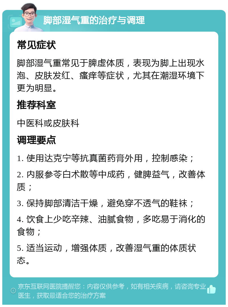 脚部湿气重的治疗与调理 常见症状 脚部湿气重常见于脾虚体质，表现为脚上出现水泡、皮肤发红、瘙痒等症状，尤其在潮湿环境下更为明显。 推荐科室 中医科或皮肤科 调理要点 1. 使用达克宁等抗真菌药膏外用，控制感染； 2. 内服参苓白术散等中成药，健脾益气，改善体质； 3. 保持脚部清洁干燥，避免穿不透气的鞋袜； 4. 饮食上少吃辛辣、油腻食物，多吃易于消化的食物； 5. 适当运动，增强体质，改善湿气重的体质状态。