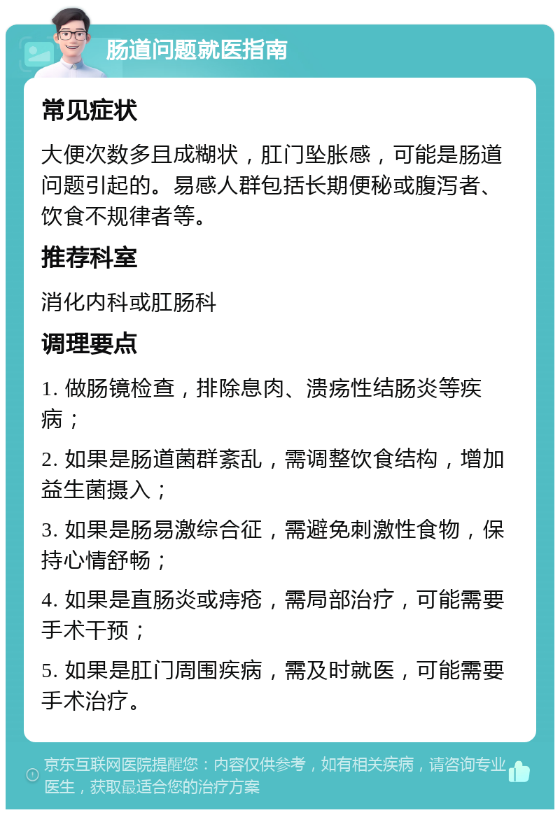 肠道问题就医指南 常见症状 大便次数多且成糊状，肛门坠胀感，可能是肠道问题引起的。易感人群包括长期便秘或腹泻者、饮食不规律者等。 推荐科室 消化内科或肛肠科 调理要点 1. 做肠镜检查，排除息肉、溃疡性结肠炎等疾病； 2. 如果是肠道菌群紊乱，需调整饮食结构，增加益生菌摄入； 3. 如果是肠易激综合征，需避免刺激性食物，保持心情舒畅； 4. 如果是直肠炎或痔疮，需局部治疗，可能需要手术干预； 5. 如果是肛门周围疾病，需及时就医，可能需要手术治疗。