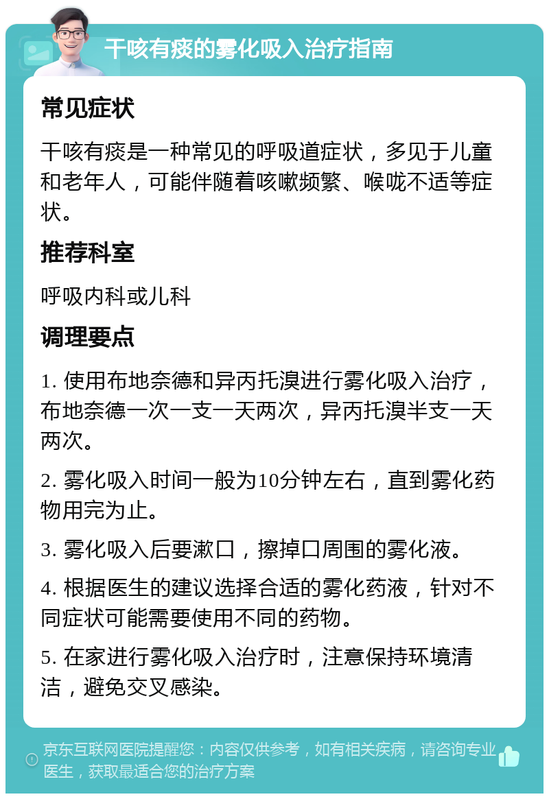 干咳有痰的雾化吸入治疗指南 常见症状 干咳有痰是一种常见的呼吸道症状，多见于儿童和老年人，可能伴随着咳嗽频繁、喉咙不适等症状。 推荐科室 呼吸内科或儿科 调理要点 1. 使用布地奈德和异丙托溴进行雾化吸入治疗，布地奈德一次一支一天两次，异丙托溴半支一天两次。 2. 雾化吸入时间一般为10分钟左右，直到雾化药物用完为止。 3. 雾化吸入后要漱口，擦掉口周围的雾化液。 4. 根据医生的建议选择合适的雾化药液，针对不同症状可能需要使用不同的药物。 5. 在家进行雾化吸入治疗时，注意保持环境清洁，避免交叉感染。