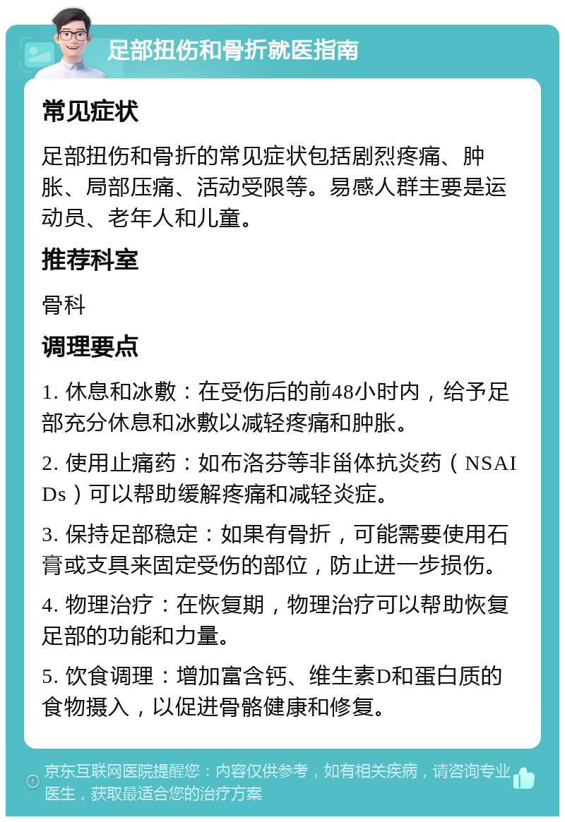 足部扭伤和骨折就医指南 常见症状 足部扭伤和骨折的常见症状包括剧烈疼痛、肿胀、局部压痛、活动受限等。易感人群主要是运动员、老年人和儿童。 推荐科室 骨科 调理要点 1. 休息和冰敷：在受伤后的前48小时内，给予足部充分休息和冰敷以减轻疼痛和肿胀。 2. 使用止痛药：如布洛芬等非甾体抗炎药（NSAIDs）可以帮助缓解疼痛和减轻炎症。 3. 保持足部稳定：如果有骨折，可能需要使用石膏或支具来固定受伤的部位，防止进一步损伤。 4. 物理治疗：在恢复期，物理治疗可以帮助恢复足部的功能和力量。 5. 饮食调理：增加富含钙、维生素D和蛋白质的食物摄入，以促进骨骼健康和修复。