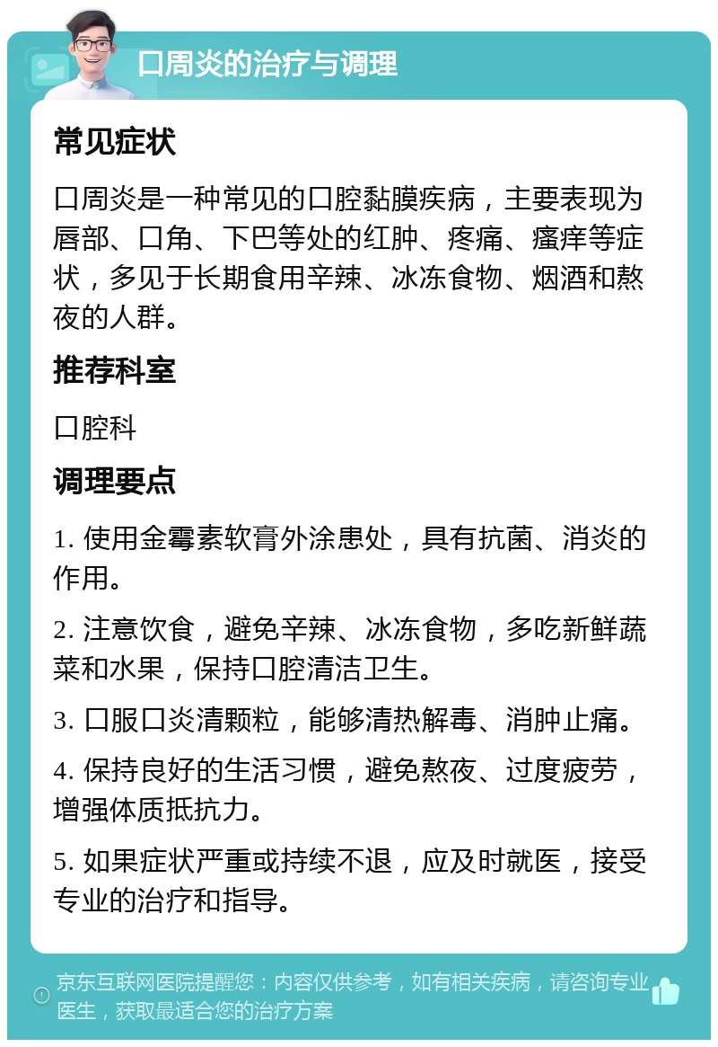 口周炎的治疗与调理 常见症状 口周炎是一种常见的口腔黏膜疾病，主要表现为唇部、口角、下巴等处的红肿、疼痛、瘙痒等症状，多见于长期食用辛辣、冰冻食物、烟酒和熬夜的人群。 推荐科室 口腔科 调理要点 1. 使用金霉素软膏外涂患处，具有抗菌、消炎的作用。 2. 注意饮食，避免辛辣、冰冻食物，多吃新鲜蔬菜和水果，保持口腔清洁卫生。 3. 口服口炎清颗粒，能够清热解毒、消肿止痛。 4. 保持良好的生活习惯，避免熬夜、过度疲劳，增强体质抵抗力。 5. 如果症状严重或持续不退，应及时就医，接受专业的治疗和指导。