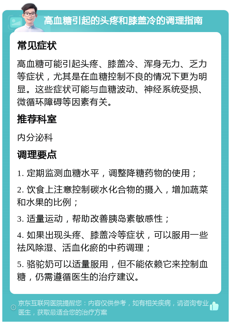 高血糖引起的头疼和膝盖冷的调理指南 常见症状 高血糖可能引起头疼、膝盖冷、浑身无力、乏力等症状，尤其是在血糖控制不良的情况下更为明显。这些症状可能与血糖波动、神经系统受损、微循环障碍等因素有关。 推荐科室 内分泌科 调理要点 1. 定期监测血糖水平，调整降糖药物的使用； 2. 饮食上注意控制碳水化合物的摄入，增加蔬菜和水果的比例； 3. 适量运动，帮助改善胰岛素敏感性； 4. 如果出现头疼、膝盖冷等症状，可以服用一些祛风除湿、活血化瘀的中药调理； 5. 骆驼奶可以适量服用，但不能依赖它来控制血糖，仍需遵循医生的治疗建议。