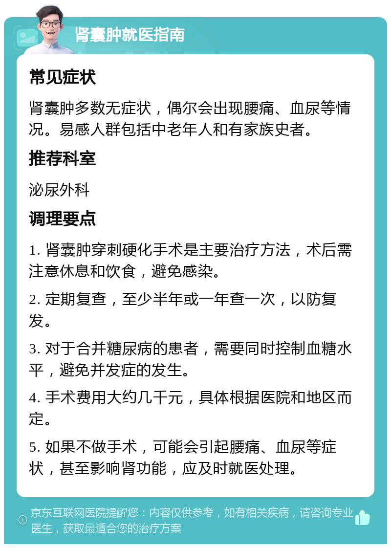 肾囊肿就医指南 常见症状 肾囊肿多数无症状，偶尔会出现腰痛、血尿等情况。易感人群包括中老年人和有家族史者。 推荐科室 泌尿外科 调理要点 1. 肾囊肿穿刺硬化手术是主要治疗方法，术后需注意休息和饮食，避免感染。 2. 定期复查，至少半年或一年查一次，以防复发。 3. 对于合并糖尿病的患者，需要同时控制血糖水平，避免并发症的发生。 4. 手术费用大约几千元，具体根据医院和地区而定。 5. 如果不做手术，可能会引起腰痛、血尿等症状，甚至影响肾功能，应及时就医处理。