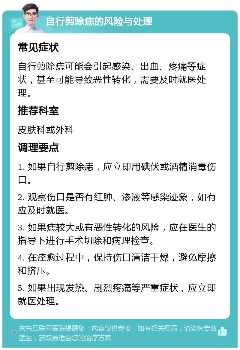 自行剪除痣的风险与处理 常见症状 自行剪除痣可能会引起感染、出血、疼痛等症状，甚至可能导致恶性转化，需要及时就医处理。 推荐科室 皮肤科或外科 调理要点 1. 如果自行剪除痣，应立即用碘伏或酒精消毒伤口。 2. 观察伤口是否有红肿、渗液等感染迹象，如有应及时就医。 3. 如果痣较大或有恶性转化的风险，应在医生的指导下进行手术切除和病理检查。 4. 在痊愈过程中，保持伤口清洁干燥，避免摩擦和挤压。 5. 如果出现发热、剧烈疼痛等严重症状，应立即就医处理。