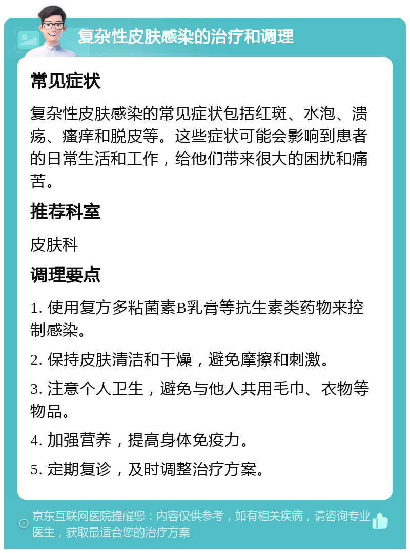 复杂性皮肤感染的治疗和调理 常见症状 复杂性皮肤感染的常见症状包括红斑、水泡、溃疡、瘙痒和脱皮等。这些症状可能会影响到患者的日常生活和工作，给他们带来很大的困扰和痛苦。 推荐科室 皮肤科 调理要点 1. 使用复方多粘菌素B乳膏等抗生素类药物来控制感染。 2. 保持皮肤清洁和干燥，避免摩擦和刺激。 3. 注意个人卫生，避免与他人共用毛巾、衣物等物品。 4. 加强营养，提高身体免疫力。 5. 定期复诊，及时调整治疗方案。