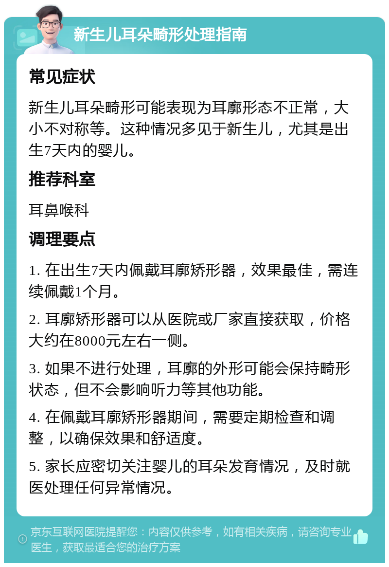 新生儿耳朵畸形处理指南 常见症状 新生儿耳朵畸形可能表现为耳廓形态不正常，大小不对称等。这种情况多见于新生儿，尤其是出生7天内的婴儿。 推荐科室 耳鼻喉科 调理要点 1. 在出生7天内佩戴耳廓矫形器，效果最佳，需连续佩戴1个月。 2. 耳廓矫形器可以从医院或厂家直接获取，价格大约在8000元左右一侧。 3. 如果不进行处理，耳廓的外形可能会保持畸形状态，但不会影响听力等其他功能。 4. 在佩戴耳廓矫形器期间，需要定期检查和调整，以确保效果和舒适度。 5. 家长应密切关注婴儿的耳朵发育情况，及时就医处理任何异常情况。