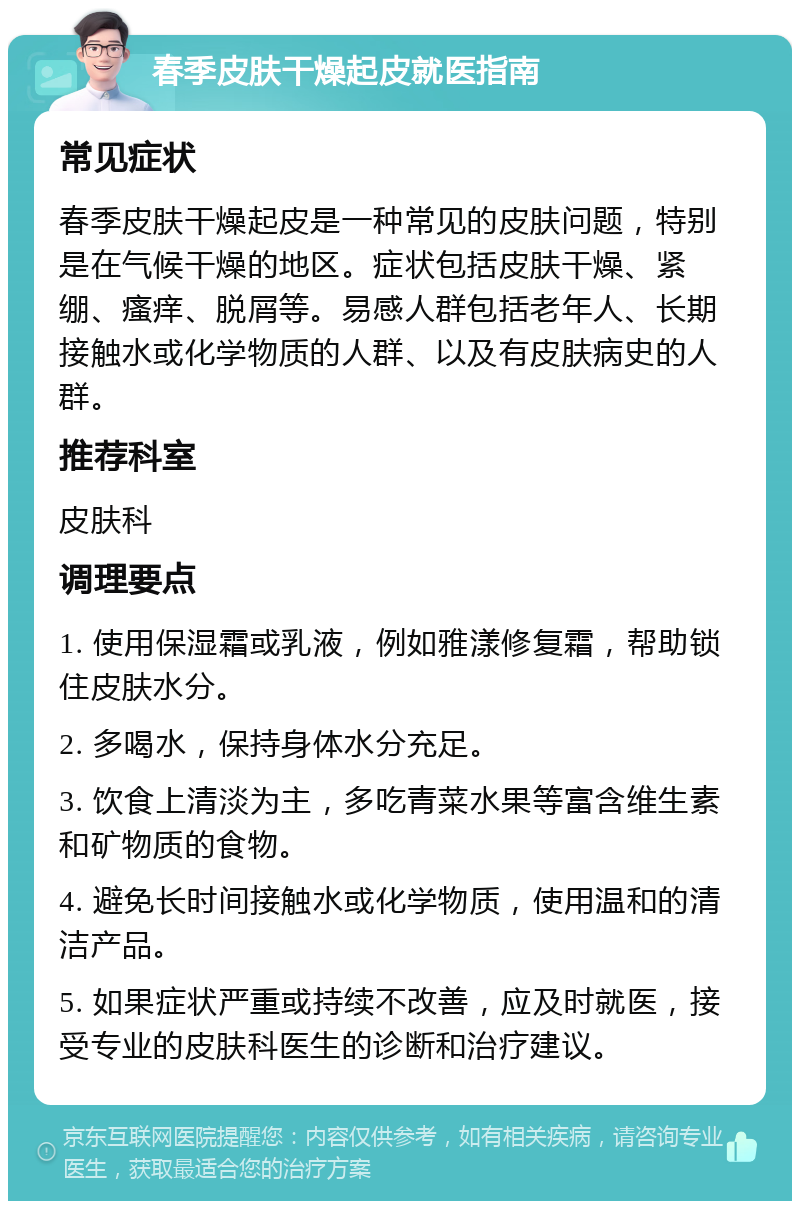 春季皮肤干燥起皮就医指南 常见症状 春季皮肤干燥起皮是一种常见的皮肤问题，特别是在气候干燥的地区。症状包括皮肤干燥、紧绷、瘙痒、脱屑等。易感人群包括老年人、长期接触水或化学物质的人群、以及有皮肤病史的人群。 推荐科室 皮肤科 调理要点 1. 使用保湿霜或乳液，例如雅漾修复霜，帮助锁住皮肤水分。 2. 多喝水，保持身体水分充足。 3. 饮食上清淡为主，多吃青菜水果等富含维生素和矿物质的食物。 4. 避免长时间接触水或化学物质，使用温和的清洁产品。 5. 如果症状严重或持续不改善，应及时就医，接受专业的皮肤科医生的诊断和治疗建议。