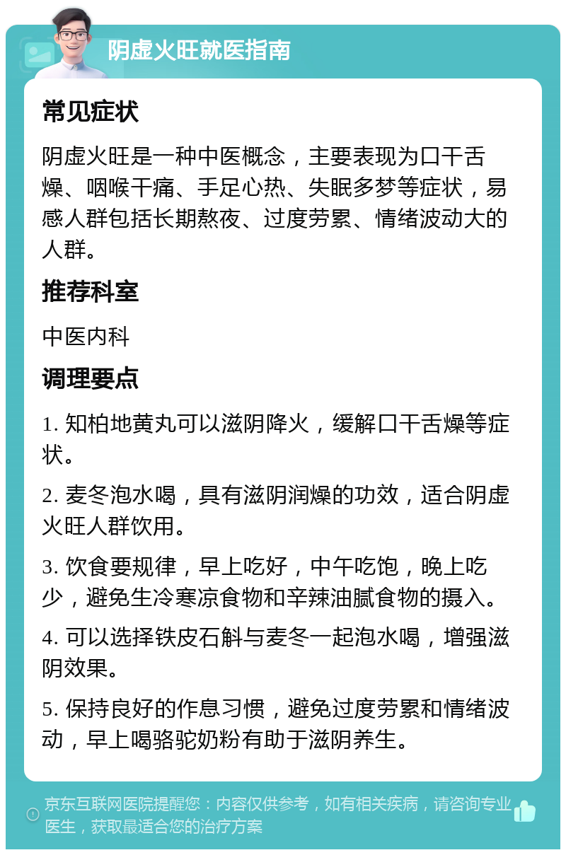 阴虚火旺就医指南 常见症状 阴虚火旺是一种中医概念，主要表现为口干舌燥、咽喉干痛、手足心热、失眠多梦等症状，易感人群包括长期熬夜、过度劳累、情绪波动大的人群。 推荐科室 中医内科 调理要点 1. 知柏地黄丸可以滋阴降火，缓解口干舌燥等症状。 2. 麦冬泡水喝，具有滋阴润燥的功效，适合阴虚火旺人群饮用。 3. 饮食要规律，早上吃好，中午吃饱，晚上吃少，避免生冷寒凉食物和辛辣油腻食物的摄入。 4. 可以选择铁皮石斛与麦冬一起泡水喝，增强滋阴效果。 5. 保持良好的作息习惯，避免过度劳累和情绪波动，早上喝骆驼奶粉有助于滋阴养生。