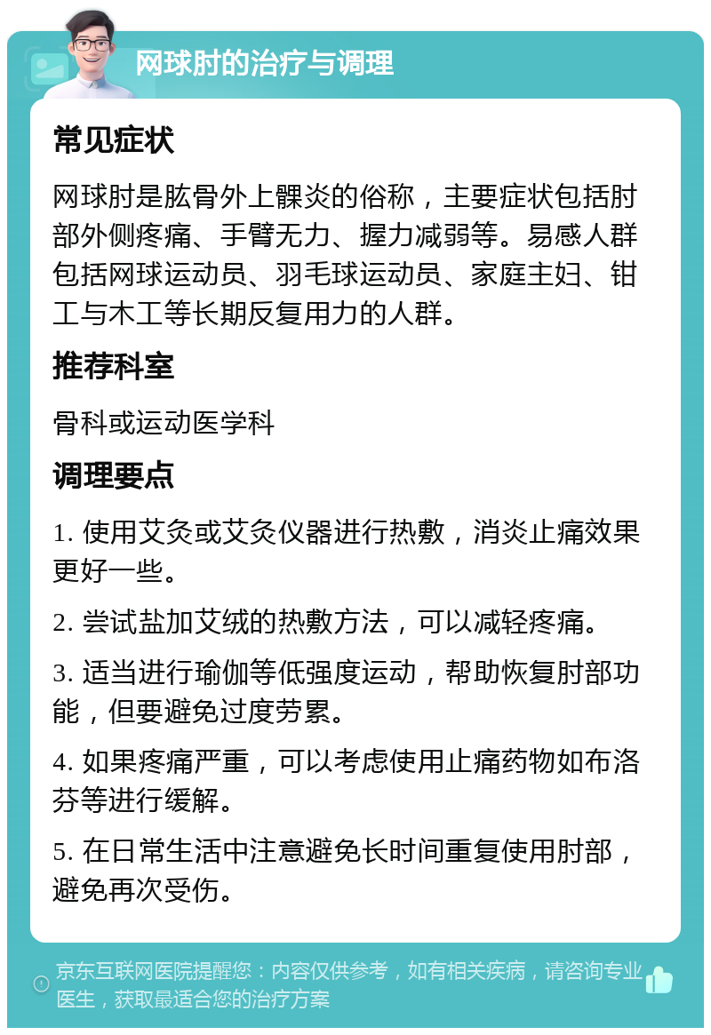 网球肘的治疗与调理 常见症状 网球肘是肱骨外上髁炎的俗称，主要症状包括肘部外侧疼痛、手臂无力、握力减弱等。易感人群包括网球运动员、羽毛球运动员、家庭主妇、钳工与木工等长期反复用力的人群。 推荐科室 骨科或运动医学科 调理要点 1. 使用艾灸或艾灸仪器进行热敷，消炎止痛效果更好一些。 2. 尝试盐加艾绒的热敷方法，可以减轻疼痛。 3. 适当进行瑜伽等低强度运动，帮助恢复肘部功能，但要避免过度劳累。 4. 如果疼痛严重，可以考虑使用止痛药物如布洛芬等进行缓解。 5. 在日常生活中注意避免长时间重复使用肘部，避免再次受伤。