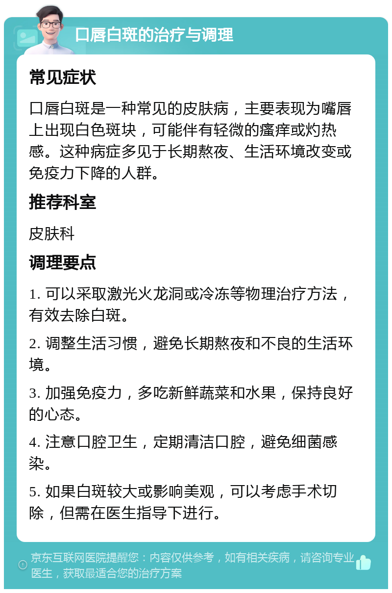 口唇白斑的治疗与调理 常见症状 口唇白斑是一种常见的皮肤病，主要表现为嘴唇上出现白色斑块，可能伴有轻微的瘙痒或灼热感。这种病症多见于长期熬夜、生活环境改变或免疫力下降的人群。 推荐科室 皮肤科 调理要点 1. 可以采取激光火龙洞或冷冻等物理治疗方法，有效去除白斑。 2. 调整生活习惯，避免长期熬夜和不良的生活环境。 3. 加强免疫力，多吃新鲜蔬菜和水果，保持良好的心态。 4. 注意口腔卫生，定期清洁口腔，避免细菌感染。 5. 如果白斑较大或影响美观，可以考虑手术切除，但需在医生指导下进行。