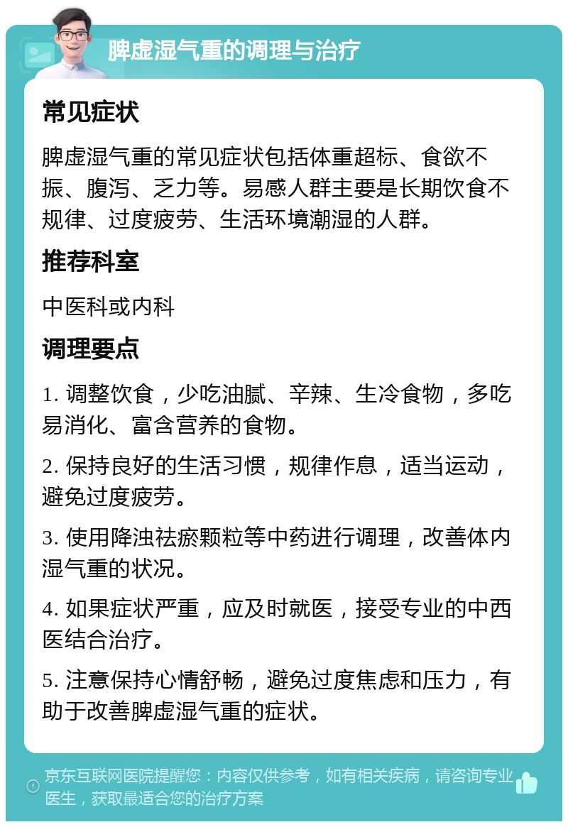 脾虚湿气重的调理与治疗 常见症状 脾虚湿气重的常见症状包括体重超标、食欲不振、腹泻、乏力等。易感人群主要是长期饮食不规律、过度疲劳、生活环境潮湿的人群。 推荐科室 中医科或内科 调理要点 1. 调整饮食，少吃油腻、辛辣、生冷食物，多吃易消化、富含营养的食物。 2. 保持良好的生活习惯，规律作息，适当运动，避免过度疲劳。 3. 使用降浊祛瘀颗粒等中药进行调理，改善体内湿气重的状况。 4. 如果症状严重，应及时就医，接受专业的中西医结合治疗。 5. 注意保持心情舒畅，避免过度焦虑和压力，有助于改善脾虚湿气重的症状。