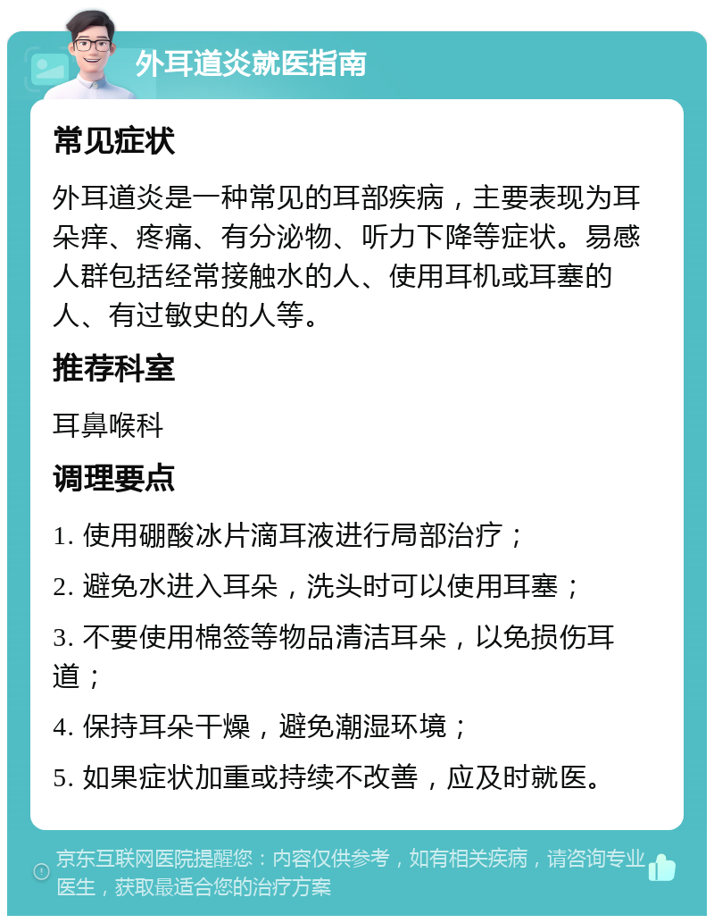 外耳道炎就医指南 常见症状 外耳道炎是一种常见的耳部疾病，主要表现为耳朵痒、疼痛、有分泌物、听力下降等症状。易感人群包括经常接触水的人、使用耳机或耳塞的人、有过敏史的人等。 推荐科室 耳鼻喉科 调理要点 1. 使用硼酸冰片滴耳液进行局部治疗； 2. 避免水进入耳朵，洗头时可以使用耳塞； 3. 不要使用棉签等物品清洁耳朵，以免损伤耳道； 4. 保持耳朵干燥，避免潮湿环境； 5. 如果症状加重或持续不改善，应及时就医。