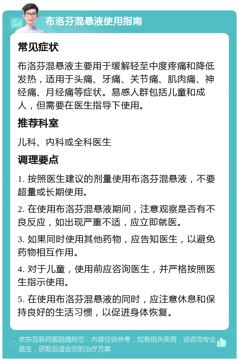 布洛芬混悬液使用指南 常见症状 布洛芬混悬液主要用于缓解轻至中度疼痛和降低发热，适用于头痛、牙痛、关节痛、肌肉痛、神经痛、月经痛等症状。易感人群包括儿童和成人，但需要在医生指导下使用。 推荐科室 儿科、内科或全科医生 调理要点 1. 按照医生建议的剂量使用布洛芬混悬液，不要超量或长期使用。 2. 在使用布洛芬混悬液期间，注意观察是否有不良反应，如出现严重不适，应立即就医。 3. 如果同时使用其他药物，应告知医生，以避免药物相互作用。 4. 对于儿童，使用前应咨询医生，并严格按照医生指示使用。 5. 在使用布洛芬混悬液的同时，应注意休息和保持良好的生活习惯，以促进身体恢复。