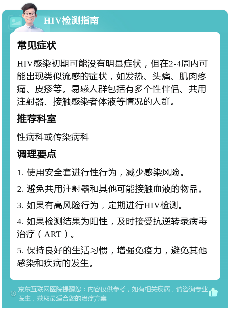 HIV检测指南 常见症状 HIV感染初期可能没有明显症状，但在2-4周内可能出现类似流感的症状，如发热、头痛、肌肉疼痛、皮疹等。易感人群包括有多个性伴侣、共用注射器、接触感染者体液等情况的人群。 推荐科室 性病科或传染病科 调理要点 1. 使用安全套进行性行为，减少感染风险。 2. 避免共用注射器和其他可能接触血液的物品。 3. 如果有高风险行为，定期进行HIV检测。 4. 如果检测结果为阳性，及时接受抗逆转录病毒治疗（ART）。 5. 保持良好的生活习惯，增强免疫力，避免其他感染和疾病的发生。