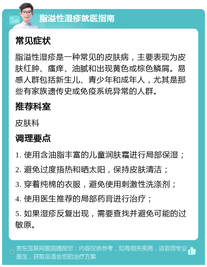 脂溢性湿疹就医指南 常见症状 脂溢性湿疹是一种常见的皮肤病，主要表现为皮肤红肿、瘙痒、油腻和出现黄色或棕色鳞屑。易感人群包括新生儿、青少年和成年人，尤其是那些有家族遗传史或免疫系统异常的人群。 推荐科室 皮肤科 调理要点 1. 使用含油脂丰富的儿童润肤霜进行局部保湿； 2. 避免过度捂热和晒太阳，保持皮肤清洁； 3. 穿着纯棉的衣服，避免使用刺激性洗涤剂； 4. 使用医生推荐的局部药膏进行治疗； 5. 如果湿疹反复出现，需要查找并避免可能的过敏原。