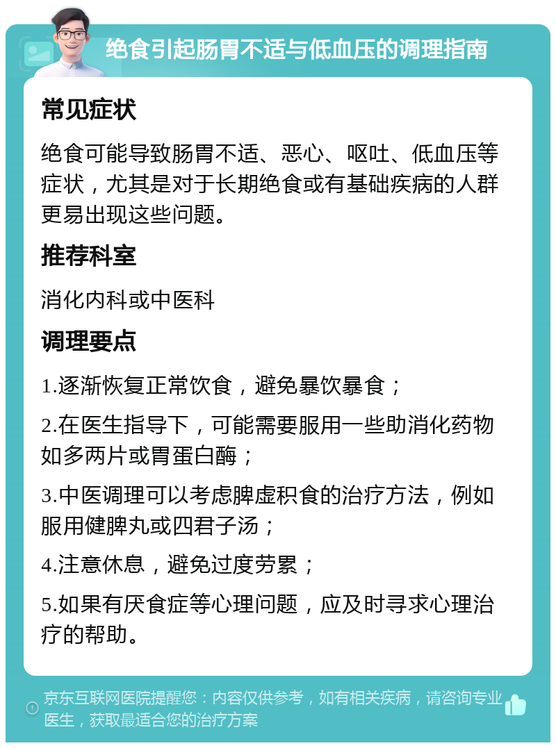 绝食引起肠胃不适与低血压的调理指南 常见症状 绝食可能导致肠胃不适、恶心、呕吐、低血压等症状，尤其是对于长期绝食或有基础疾病的人群更易出现这些问题。 推荐科室 消化内科或中医科 调理要点 1.逐渐恢复正常饮食，避免暴饮暴食； 2.在医生指导下，可能需要服用一些助消化药物如多两片或胃蛋白酶； 3.中医调理可以考虑脾虚积食的治疗方法，例如服用健脾丸或四君子汤； 4.注意休息，避免过度劳累； 5.如果有厌食症等心理问题，应及时寻求心理治疗的帮助。