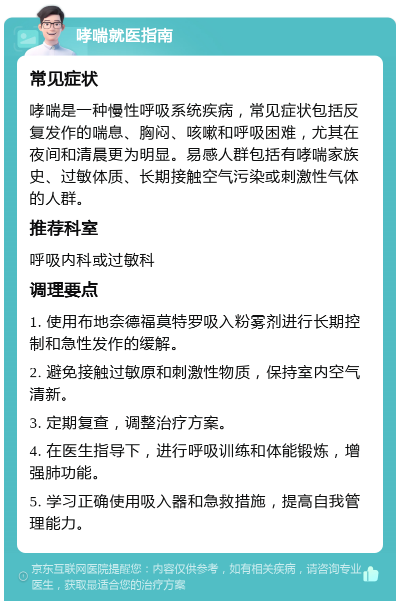 哮喘就医指南 常见症状 哮喘是一种慢性呼吸系统疾病，常见症状包括反复发作的喘息、胸闷、咳嗽和呼吸困难，尤其在夜间和清晨更为明显。易感人群包括有哮喘家族史、过敏体质、长期接触空气污染或刺激性气体的人群。 推荐科室 呼吸内科或过敏科 调理要点 1. 使用布地奈德福莫特罗吸入粉雾剂进行长期控制和急性发作的缓解。 2. 避免接触过敏原和刺激性物质，保持室内空气清新。 3. 定期复查，调整治疗方案。 4. 在医生指导下，进行呼吸训练和体能锻炼，增强肺功能。 5. 学习正确使用吸入器和急救措施，提高自我管理能力。