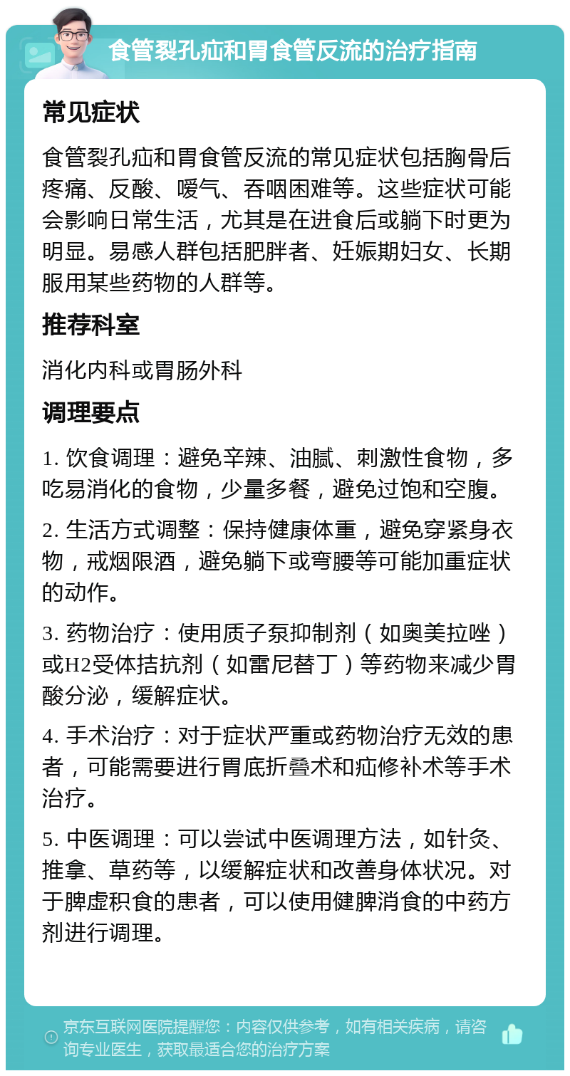 食管裂孔疝和胃食管反流的治疗指南 常见症状 食管裂孔疝和胃食管反流的常见症状包括胸骨后疼痛、反酸、嗳气、吞咽困难等。这些症状可能会影响日常生活，尤其是在进食后或躺下时更为明显。易感人群包括肥胖者、妊娠期妇女、长期服用某些药物的人群等。 推荐科室 消化内科或胃肠外科 调理要点 1. 饮食调理：避免辛辣、油腻、刺激性食物，多吃易消化的食物，少量多餐，避免过饱和空腹。 2. 生活方式调整：保持健康体重，避免穿紧身衣物，戒烟限酒，避免躺下或弯腰等可能加重症状的动作。 3. 药物治疗：使用质子泵抑制剂（如奥美拉唑）或H2受体拮抗剂（如雷尼替丁）等药物来减少胃酸分泌，缓解症状。 4. 手术治疗：对于症状严重或药物治疗无效的患者，可能需要进行胃底折叠术和疝修补术等手术治疗。 5. 中医调理：可以尝试中医调理方法，如针灸、推拿、草药等，以缓解症状和改善身体状况。对于脾虚积食的患者，可以使用健脾消食的中药方剂进行调理。