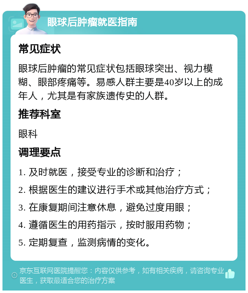 眼球后肿瘤就医指南 常见症状 眼球后肿瘤的常见症状包括眼球突出、视力模糊、眼部疼痛等。易感人群主要是40岁以上的成年人，尤其是有家族遗传史的人群。 推荐科室 眼科 调理要点 1. 及时就医，接受专业的诊断和治疗； 2. 根据医生的建议进行手术或其他治疗方式； 3. 在康复期间注意休息，避免过度用眼； 4. 遵循医生的用药指示，按时服用药物； 5. 定期复查，监测病情的变化。