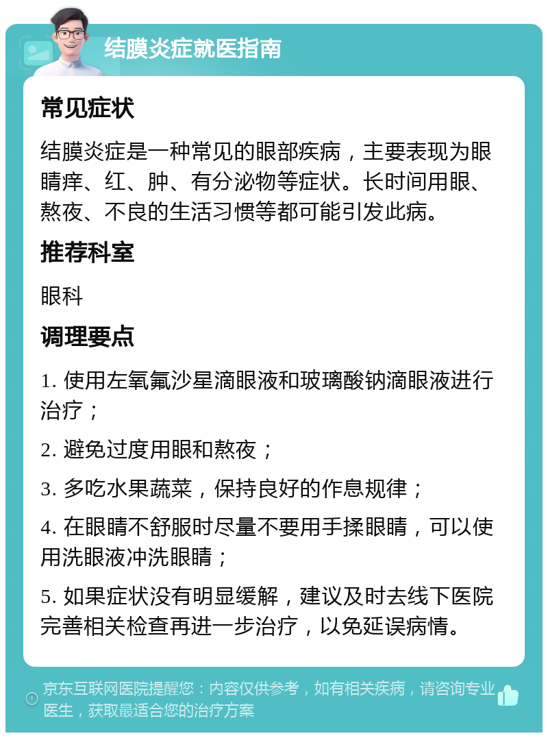 结膜炎症就医指南 常见症状 结膜炎症是一种常见的眼部疾病，主要表现为眼睛痒、红、肿、有分泌物等症状。长时间用眼、熬夜、不良的生活习惯等都可能引发此病。 推荐科室 眼科 调理要点 1. 使用左氧氟沙星滴眼液和玻璃酸钠滴眼液进行治疗； 2. 避免过度用眼和熬夜； 3. 多吃水果蔬菜，保持良好的作息规律； 4. 在眼睛不舒服时尽量不要用手揉眼睛，可以使用洗眼液冲洗眼睛； 5. 如果症状没有明显缓解，建议及时去线下医院完善相关检查再进一步治疗，以免延误病情。