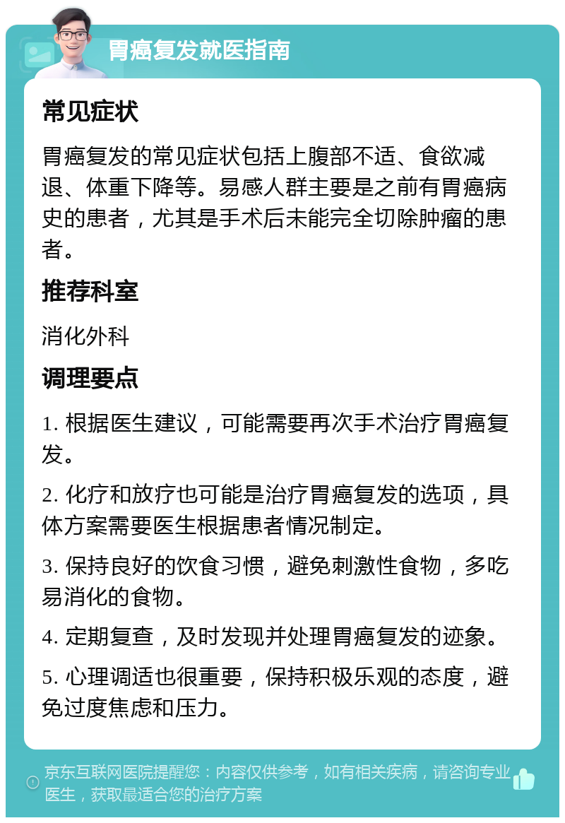 胃癌复发就医指南 常见症状 胃癌复发的常见症状包括上腹部不适、食欲减退、体重下降等。易感人群主要是之前有胃癌病史的患者，尤其是手术后未能完全切除肿瘤的患者。 推荐科室 消化外科 调理要点 1. 根据医生建议，可能需要再次手术治疗胃癌复发。 2. 化疗和放疗也可能是治疗胃癌复发的选项，具体方案需要医生根据患者情况制定。 3. 保持良好的饮食习惯，避免刺激性食物，多吃易消化的食物。 4. 定期复查，及时发现并处理胃癌复发的迹象。 5. 心理调适也很重要，保持积极乐观的态度，避免过度焦虑和压力。