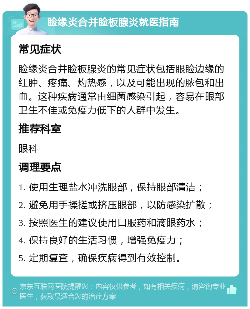 睑缘炎合并睑板腺炎就医指南 常见症状 睑缘炎合并睑板腺炎的常见症状包括眼睑边缘的红肿、疼痛、灼热感，以及可能出现的脓包和出血。这种疾病通常由细菌感染引起，容易在眼部卫生不佳或免疫力低下的人群中发生。 推荐科室 眼科 调理要点 1. 使用生理盐水冲洗眼部，保持眼部清洁； 2. 避免用手揉搓或挤压眼部，以防感染扩散； 3. 按照医生的建议使用口服药和滴眼药水； 4. 保持良好的生活习惯，增强免疫力； 5. 定期复查，确保疾病得到有效控制。