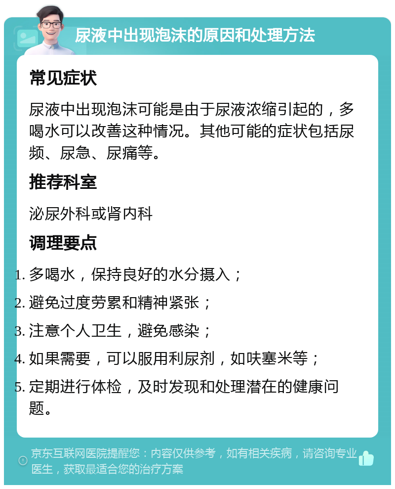 尿液中出现泡沫的原因和处理方法 常见症状 尿液中出现泡沫可能是由于尿液浓缩引起的，多喝水可以改善这种情况。其他可能的症状包括尿频、尿急、尿痛等。 推荐科室 泌尿外科或肾内科 调理要点 多喝水，保持良好的水分摄入； 避免过度劳累和精神紧张； 注意个人卫生，避免感染； 如果需要，可以服用利尿剂，如呋塞米等； 定期进行体检，及时发现和处理潜在的健康问题。