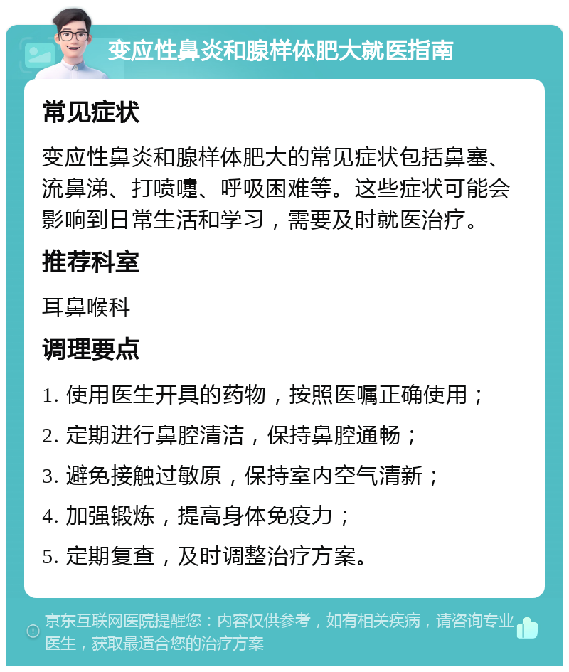 变应性鼻炎和腺样体肥大就医指南 常见症状 变应性鼻炎和腺样体肥大的常见症状包括鼻塞、流鼻涕、打喷嚏、呼吸困难等。这些症状可能会影响到日常生活和学习，需要及时就医治疗。 推荐科室 耳鼻喉科 调理要点 1. 使用医生开具的药物，按照医嘱正确使用； 2. 定期进行鼻腔清洁，保持鼻腔通畅； 3. 避免接触过敏原，保持室内空气清新； 4. 加强锻炼，提高身体免疫力； 5. 定期复查，及时调整治疗方案。