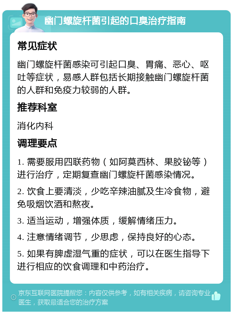 幽门螺旋杆菌引起的口臭治疗指南 常见症状 幽门螺旋杆菌感染可引起口臭、胃痛、恶心、呕吐等症状，易感人群包括长期接触幽门螺旋杆菌的人群和免疫力较弱的人群。 推荐科室 消化内科 调理要点 1. 需要服用四联药物（如阿莫西林、果胶铋等）进行治疗，定期复查幽门螺旋杆菌感染情况。 2. 饮食上要清淡，少吃辛辣油腻及生冷食物，避免吸烟饮酒和熬夜。 3. 适当运动，增强体质，缓解情绪压力。 4. 注意情绪调节，少思虑，保持良好的心态。 5. 如果有脾虚湿气重的症状，可以在医生指导下进行相应的饮食调理和中药治疗。