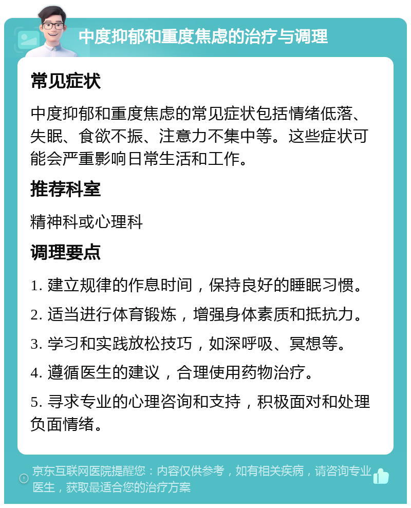 中度抑郁和重度焦虑的治疗与调理 常见症状 中度抑郁和重度焦虑的常见症状包括情绪低落、失眠、食欲不振、注意力不集中等。这些症状可能会严重影响日常生活和工作。 推荐科室 精神科或心理科 调理要点 1. 建立规律的作息时间，保持良好的睡眠习惯。 2. 适当进行体育锻炼，增强身体素质和抵抗力。 3. 学习和实践放松技巧，如深呼吸、冥想等。 4. 遵循医生的建议，合理使用药物治疗。 5. 寻求专业的心理咨询和支持，积极面对和处理负面情绪。