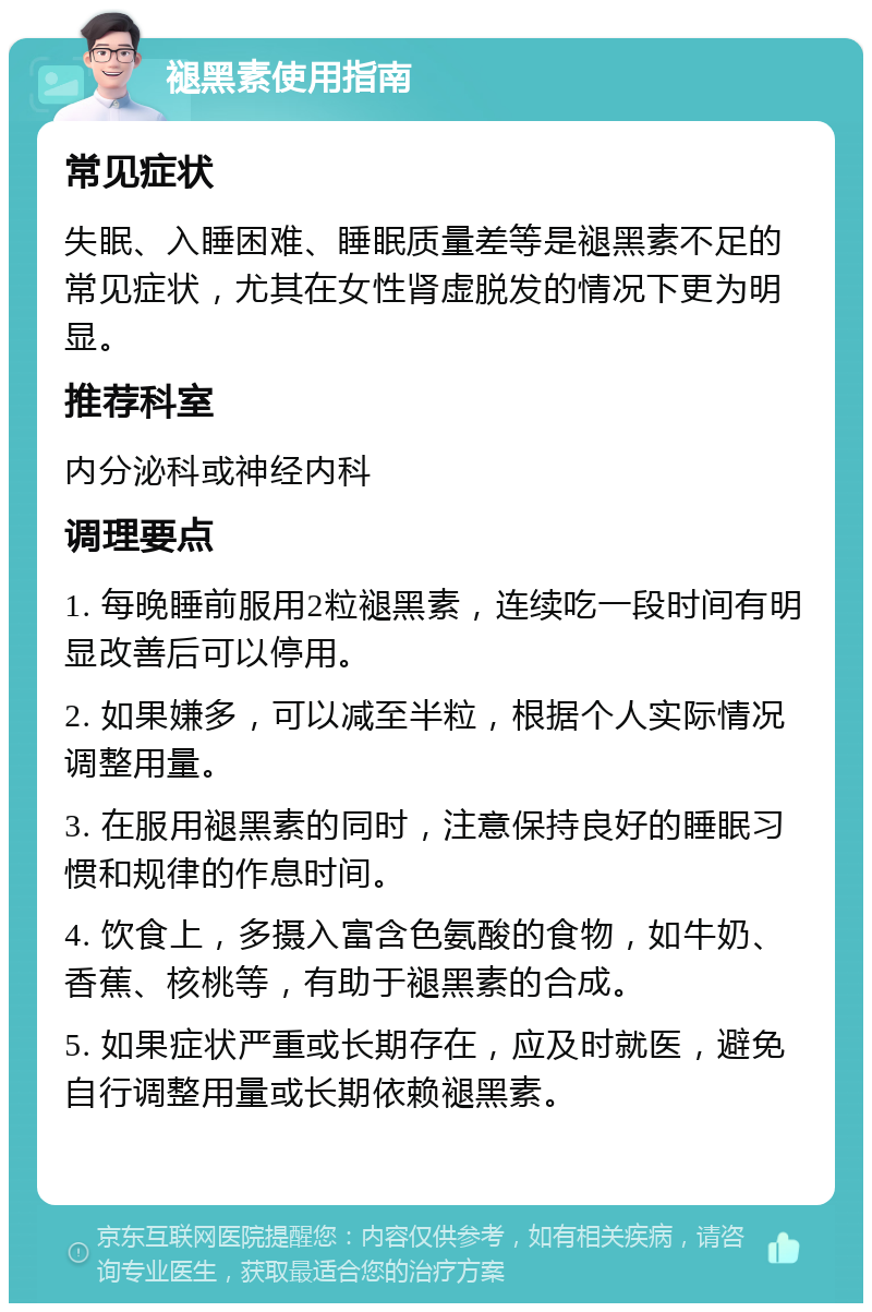 褪黑素使用指南 常见症状 失眠、入睡困难、睡眠质量差等是褪黑素不足的常见症状，尤其在女性肾虚脱发的情况下更为明显。 推荐科室 内分泌科或神经内科 调理要点 1. 每晚睡前服用2粒褪黑素，连续吃一段时间有明显改善后可以停用。 2. 如果嫌多，可以减至半粒，根据个人实际情况调整用量。 3. 在服用褪黑素的同时，注意保持良好的睡眠习惯和规律的作息时间。 4. 饮食上，多摄入富含色氨酸的食物，如牛奶、香蕉、核桃等，有助于褪黑素的合成。 5. 如果症状严重或长期存在，应及时就医，避免自行调整用量或长期依赖褪黑素。