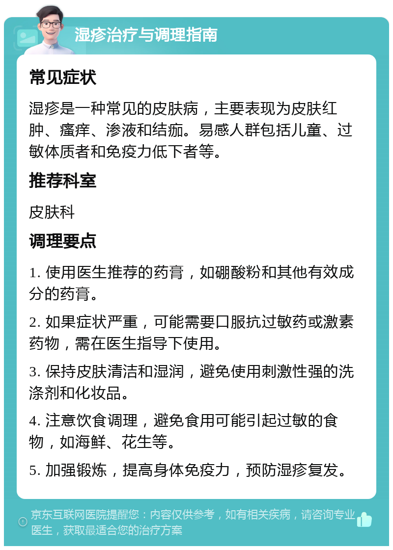 湿疹治疗与调理指南 常见症状 湿疹是一种常见的皮肤病，主要表现为皮肤红肿、瘙痒、渗液和结痂。易感人群包括儿童、过敏体质者和免疫力低下者等。 推荐科室 皮肤科 调理要点 1. 使用医生推荐的药膏，如硼酸粉和其他有效成分的药膏。 2. 如果症状严重，可能需要口服抗过敏药或激素药物，需在医生指导下使用。 3. 保持皮肤清洁和湿润，避免使用刺激性强的洗涤剂和化妆品。 4. 注意饮食调理，避免食用可能引起过敏的食物，如海鲜、花生等。 5. 加强锻炼，提高身体免疫力，预防湿疹复发。