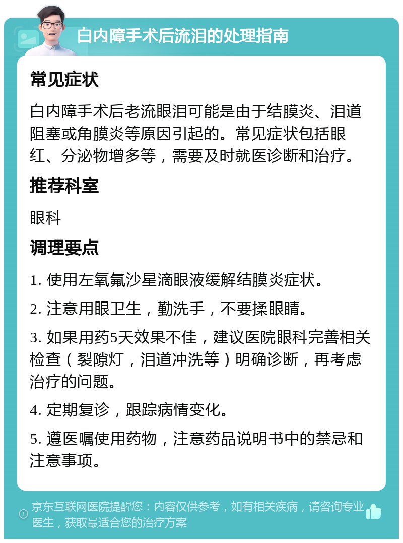 白内障手术后流泪的处理指南 常见症状 白内障手术后老流眼泪可能是由于结膜炎、泪道阻塞或角膜炎等原因引起的。常见症状包括眼红、分泌物增多等，需要及时就医诊断和治疗。 推荐科室 眼科 调理要点 1. 使用左氧氟沙星滴眼液缓解结膜炎症状。 2. 注意用眼卫生，勤洗手，不要揉眼睛。 3. 如果用药5天效果不佳，建议医院眼科完善相关检查（裂隙灯，泪道冲洗等）明确诊断，再考虑治疗的问题。 4. 定期复诊，跟踪病情变化。 5. 遵医嘱使用药物，注意药品说明书中的禁忌和注意事项。