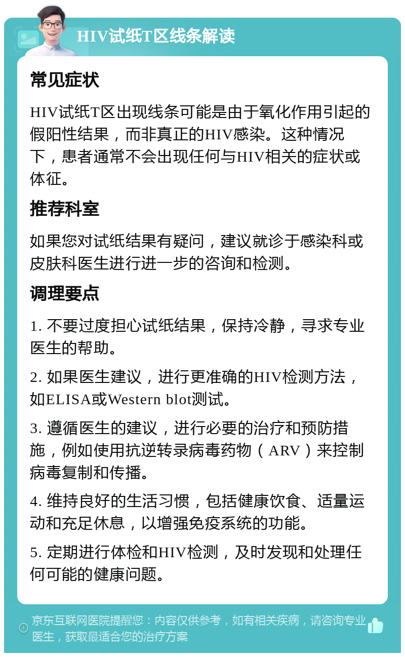 HIV试纸T区线条解读 常见症状 HIV试纸T区出现线条可能是由于氧化作用引起的假阳性结果，而非真正的HIV感染。这种情况下，患者通常不会出现任何与HIV相关的症状或体征。 推荐科室 如果您对试纸结果有疑问，建议就诊于感染科或皮肤科医生进行进一步的咨询和检测。 调理要点 1. 不要过度担心试纸结果，保持冷静，寻求专业医生的帮助。 2. 如果医生建议，进行更准确的HIV检测方法，如ELISA或Western blot测试。 3. 遵循医生的建议，进行必要的治疗和预防措施，例如使用抗逆转录病毒药物（ARV）来控制病毒复制和传播。 4. 维持良好的生活习惯，包括健康饮食、适量运动和充足休息，以增强免疫系统的功能。 5. 定期进行体检和HIV检测，及时发现和处理任何可能的健康问题。