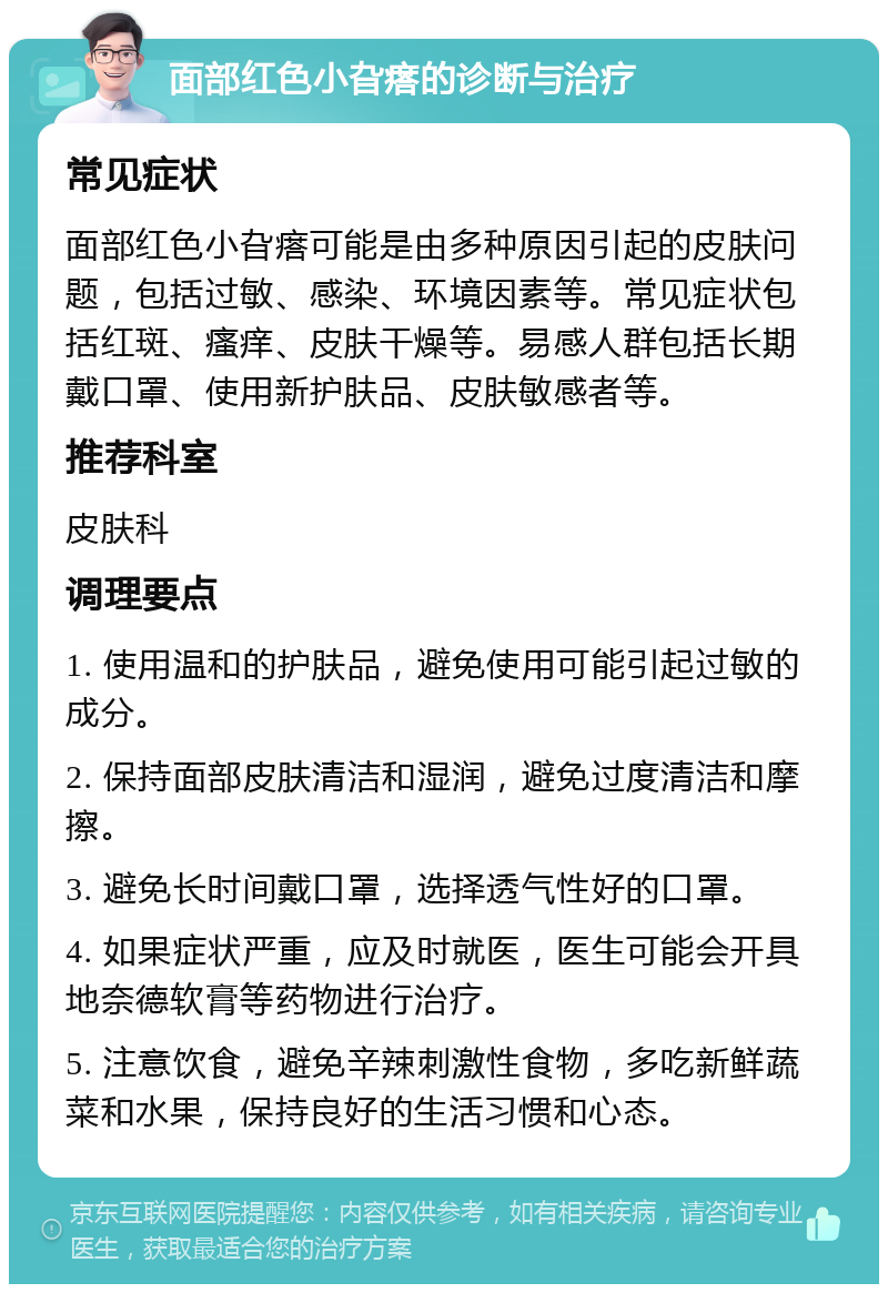 面部红色小旮瘩的诊断与治疗 常见症状 面部红色小旮瘩可能是由多种原因引起的皮肤问题，包括过敏、感染、环境因素等。常见症状包括红斑、瘙痒、皮肤干燥等。易感人群包括长期戴口罩、使用新护肤品、皮肤敏感者等。 推荐科室 皮肤科 调理要点 1. 使用温和的护肤品，避免使用可能引起过敏的成分。 2. 保持面部皮肤清洁和湿润，避免过度清洁和摩擦。 3. 避免长时间戴口罩，选择透气性好的口罩。 4. 如果症状严重，应及时就医，医生可能会开具地奈德软膏等药物进行治疗。 5. 注意饮食，避免辛辣刺激性食物，多吃新鲜蔬菜和水果，保持良好的生活习惯和心态。