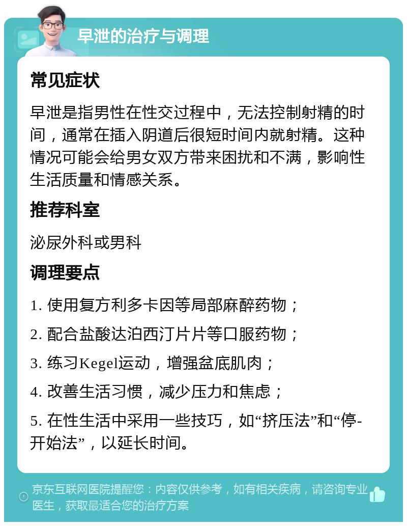 早泄的治疗与调理 常见症状 早泄是指男性在性交过程中，无法控制射精的时间，通常在插入阴道后很短时间内就射精。这种情况可能会给男女双方带来困扰和不满，影响性生活质量和情感关系。 推荐科室 泌尿外科或男科 调理要点 1. 使用复方利多卡因等局部麻醉药物； 2. 配合盐酸达泊西汀片片等口服药物； 3. 练习Kegel运动，增强盆底肌肉； 4. 改善生活习惯，减少压力和焦虑； 5. 在性生活中采用一些技巧，如“挤压法”和“停-开始法”，以延长时间。