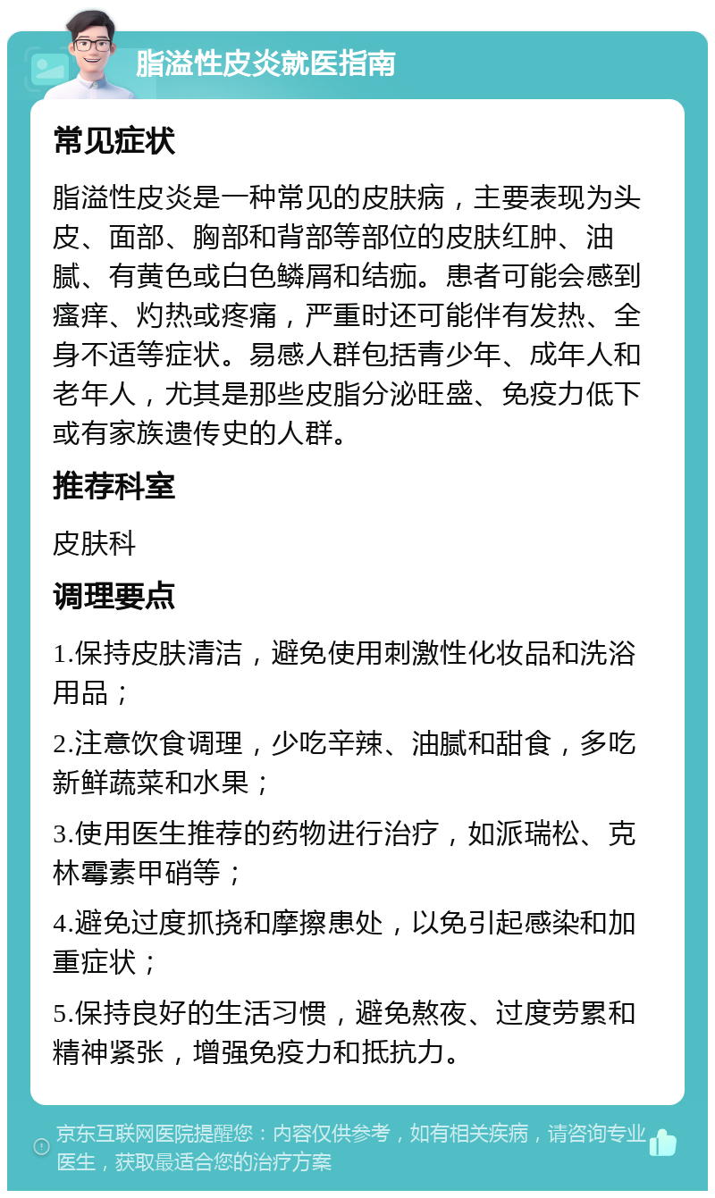 脂溢性皮炎就医指南 常见症状 脂溢性皮炎是一种常见的皮肤病，主要表现为头皮、面部、胸部和背部等部位的皮肤红肿、油腻、有黄色或白色鳞屑和结痂。患者可能会感到瘙痒、灼热或疼痛，严重时还可能伴有发热、全身不适等症状。易感人群包括青少年、成年人和老年人，尤其是那些皮脂分泌旺盛、免疫力低下或有家族遗传史的人群。 推荐科室 皮肤科 调理要点 1.保持皮肤清洁，避免使用刺激性化妆品和洗浴用品； 2.注意饮食调理，少吃辛辣、油腻和甜食，多吃新鲜蔬菜和水果； 3.使用医生推荐的药物进行治疗，如派瑞松、克林霉素甲硝等； 4.避免过度抓挠和摩擦患处，以免引起感染和加重症状； 5.保持良好的生活习惯，避免熬夜、过度劳累和精神紧张，增强免疫力和抵抗力。