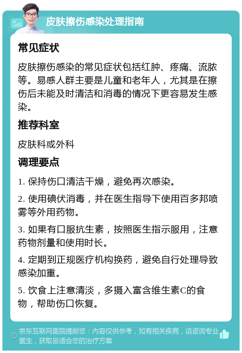 皮肤擦伤感染处理指南 常见症状 皮肤擦伤感染的常见症状包括红肿、疼痛、流脓等。易感人群主要是儿童和老年人，尤其是在擦伤后未能及时清洁和消毒的情况下更容易发生感染。 推荐科室 皮肤科或外科 调理要点 1. 保持伤口清洁干燥，避免再次感染。 2. 使用碘伏消毒，并在医生指导下使用百多邦喷雾等外用药物。 3. 如果有口服抗生素，按照医生指示服用，注意药物剂量和使用时长。 4. 定期到正规医疗机构换药，避免自行处理导致感染加重。 5. 饮食上注意清淡，多摄入富含维生素C的食物，帮助伤口恢复。